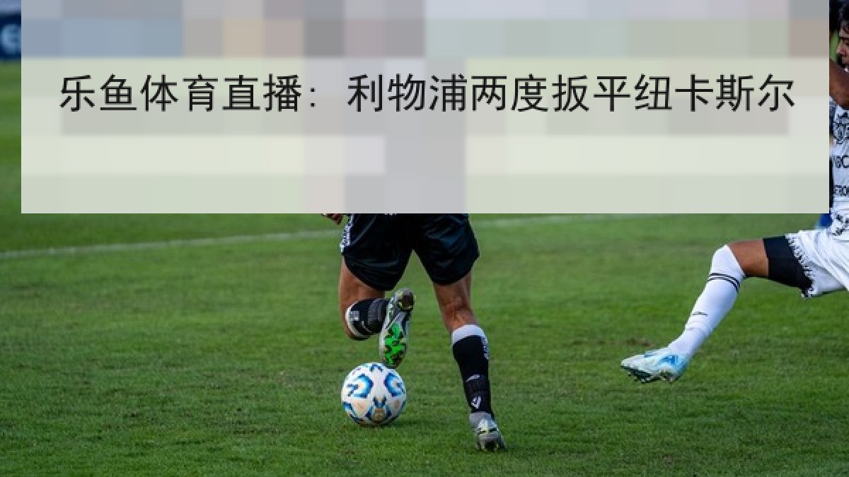 乐鱼体育直播: 利物浦两度扳平纽卡斯尔 乐鱼体育直播: 利物浦两度扳平纽卡斯尔