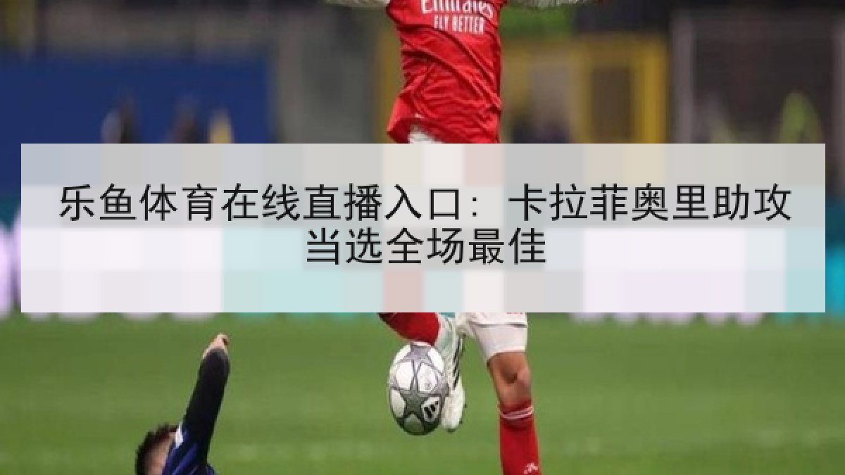 乐鱼体育在线直播入口: 卡拉菲奥里助攻当选全场最佳